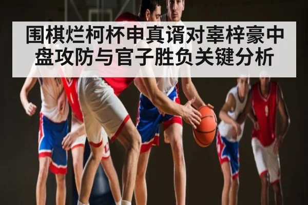 围棋烂柯杯申真谞对辜梓豪中盘攻防与官子胜负关键分析