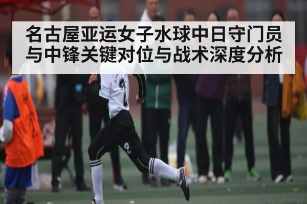 名古屋亚运女子水球中日守门员与中锋关键对位与战术深度分析