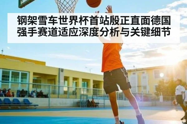 钢架雪车世界杯首站殷正直面德国强手赛道适应深度分析与关键细节