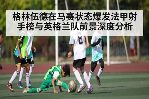 格林伍德在马赛状态爆发法甲射手榜与英格兰队前景深度分析