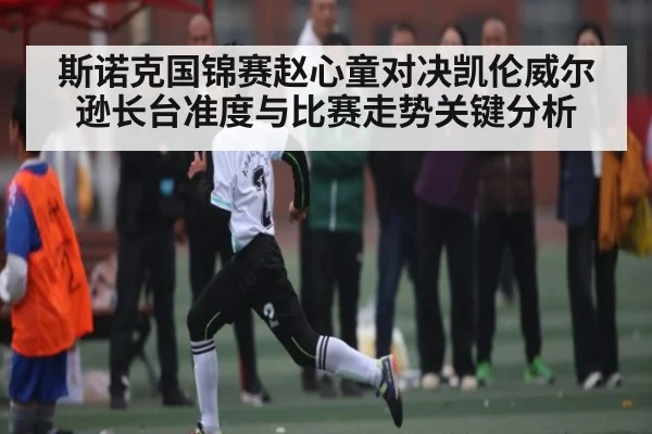 斯诺克国锦赛赵心童对决凯伦威尔逊长台准度与比赛走势关键分析